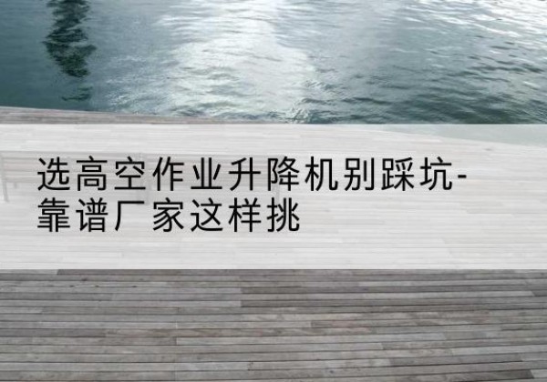 汾阳剪叉式升降机厂家-选高空作业升降机别踩坑-靠谱厂家这样挑