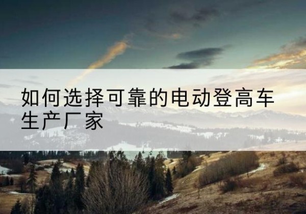 汾阳电动登高车厂家-如何选择可靠的电动登高车生产厂家
