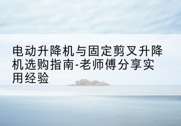 汾阳电动升降机怎么选-电动升降机与固定剪叉升降机选购指南-老师傅分享实用经验