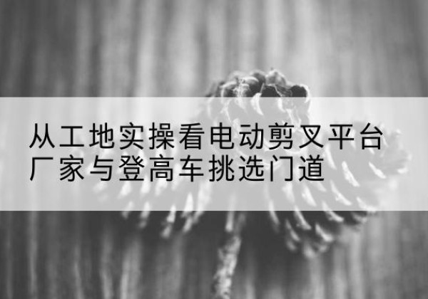 汾阳电动剪叉升降平台厂家-从工地实操看电动剪叉平台厂家与登高车挑选门道
