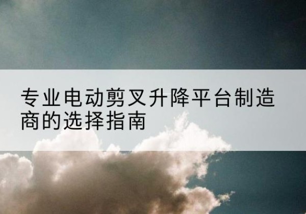 汾阳电动剪叉升降平台厂家-专业电动剪叉升降平台制造商的选择指南